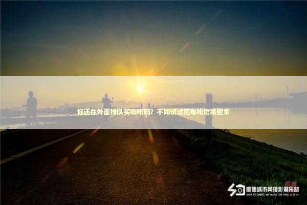 你还在外面排队买咖啡吗?不如试试把咖啡馆搬回家 你还在外面排队买咖啡吗?不如试试把咖啡馆搬回家 新闻