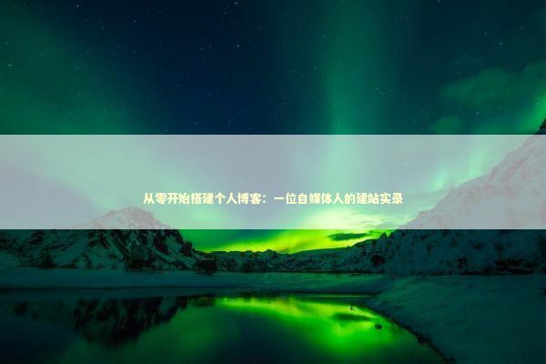 从零开始搭建个人博客：一位自媒体人的建站实录